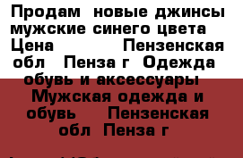 Продам  новые джинсы мужские синего цвета. › Цена ­ 2 900 - Пензенская обл., Пенза г. Одежда, обувь и аксессуары » Мужская одежда и обувь   . Пензенская обл.,Пенза г.